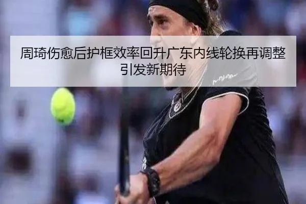 周琦伤愈后护框效率回升广东内线轮换再调整引发新期待